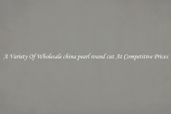 A Variety Of Wholesale china pearl round cut At Competitive Prices