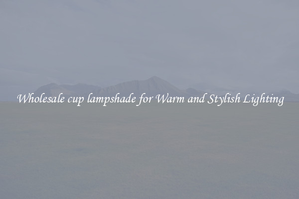 Wholesale cup lampshade for Warm and Stylish Lighting